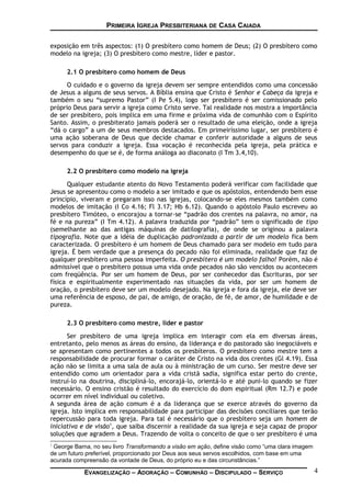 PRIMEIRA IGREJA PRESBITERIANA DE CASA CAIADA
exposição em três aspectos: (1) O presbítero como homem de Deus; (2) O presbítero como
modelo na igreja; (3) O presbítero como mestre, líder e pastor.
2.1 O presbítero como homem de Deus
O cuidado e o governo da igreja devem ser sempre entendidos como uma concessão
de Jesus a alguns de seus servos. A Bíblia ensina que Cristo é Senhor e Cabeça da igreja e
também o seu “supremo Pastor” (I Pe 5.4), logo ser presbítero é ser comissionado pelo
próprio Deus para servir a igreja como Cristo serve. Tal realidade nos mostra a importância
de ser presbítero, pois implica em uma firme e próxima vida de comunhão com o Espírito
Santo. Assim, o presbiterato jamais poderá ser o resultado de uma eleição, onde a igreja
“dá o cargo” a um de seus membros destacados. Em primeiríssimo lugar, ser presbítero é
uma ação soberana de Deus que decide chamar e conferir autoridade a alguns de seus
servos para conduzir a igreja. Essa vocação é reconhecida pela igreja, pela prática e
desempenho do que se é, de forma análoga ao diaconato (I Tm 3.4,10).
2.2 O presbítero como modelo na igreja
Qualquer estudante atento do Novo Testamento poderá verificar com facilidade que
Jesus se apresentou como o modelo a ser imitado e que os apóstolos, entendendo bem esse
princípio, viveram e pregaram isso nas igrejas, colocando-se eles mesmos também como
modelos de imitação (I Co 4.16; Fl 3.17; Hb 6.12). Quando o apóstolo Paulo escreveu ao
presbítero Timóteo, o encorajou a tornar-se “padrão dos crentes na palavra, no amor, na
fé e na pureza” (I Tm 4.12). A palavra traduzida por “padrão” tem o significado de tipo
(semelhante ao das antigas máquinas de datilografia), de onde se originou a palavra
tipografia. Note que a idéia de duplicação padronizada a partir de um modelo fica bem
caracterizada. O presbítero é um homem de Deus chamado para ser modelo em tudo para
igreja. É bem verdade que a presença do pecado não foi eliminada, realidade que faz de
qualquer presbítero uma pessoa imperfeita. O presbítero é um modelo falho! Porém, não é
admissível que o presbítero possua uma vida onde pecados não são vencidos ou acontecem
com freqüência. Por ser um homem de Deus, por ser conhecedor das Escrituras, por ser
física e espiritualmente experimentado nas situações da vida, por ser um homem de
oração, o presbítero deve ser um modelo desejado. Na igreja e fora da igreja, ele deve ser
uma referência de esposo, de pai, de amigo, de oração, de fé, de amor, de humildade e de
pureza.
2.3 O presbítero como mestre, líder e pastor
Ser presbítero de uma igreja implica em interagir com ela em diversas áreas,
entretanto, pelo menos as áreas do ensino, da liderança e do pastorado são inegociáveis e
se apresentam como pertinentes a todos os presbíteros. O presbítero como mestre tem a
responsabilidade de procurar formar o caráter de Cristo na vida dos crentes (Gl 4.19). Essa
ação não se limita a uma sala de aula ou à ministração de um curso. Ser mestre deve ser
entendido como um orientador para a vida cristã sadia, significa estar perto do crente,
instruí-lo na doutrina, discipliná-lo, encorajá-lo, orientá-lo e até puni-lo quando se fizer
necessário. O ensino cristão é resultado do exercício do dom espiritual (Rm 12.7) e pode
ocorrer em nível individual ou coletivo.
A segunda área de ação comum é a da liderança que se exerce através do governo da
igreja. Isto implica em responsabilidade para participar das decisões conciliares que terão
repercussão para toda igreja. Para tal é necessário que o presbítero seja um homem de
iniciativa e de visão1
, que saiba discernir a realidade da sua igreja e seja capaz de propor
soluções que agradem a Deus. Trazendo de volta o conceito de que o ser presbítero é uma
1
George Barna, no seu livro Transformando a visão em ação, define visão como “uma clara imagem
de um futuro preferível, proporcionado por Deus aos seus servos escolhidos, com base em uma
acurada compreensão da vontade de Deus, do próprio eu e das circunstâncias.”
EVANGELIZAÇÃO – ADORAÇÃO – COMUNHÃO – DISCIPULADO – SERVIÇO 4
 