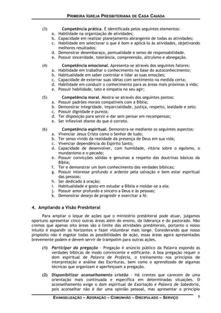 PRIMEIRA IGREJA PRESBITERIANA DE CASA CAIADA
(3) Competência prática. É identificada pelos seguintes elementos:
a. Habilidade na organização de atividades;
b. Capacidade em realizar planejamento abrangente de todas as atividades;
c. Habilidade em selecionar o que é bom e aplicá-lo às atividades, objetivando
melhores resultados;
d. Demonstrar desembaraço, pontualidade e senso de responsabilidade.
e. Possuir sinceridade, tolerância, compreensão, altruísmo e abnegação.
(4) Competência emocional. Apresenta-se através dos seguintes fatores:
a. Habilidade em trabalhar o conhecimento na base do autoconhecimento;
b. Habitualidade em saber controlar e lidar as suas emoções;
c. Capacidade de externar suas idéias com sentimento na medida certa;
d. Habilidade em conduzir o conhecimento para as áreas mais próximas à vida;
e. Possuir habilidade, tato e simpatia no seu agir;
(5) Competência moral. Mostra-se através dos seguintes pontos:
a. Possuir padrões morais compatíveis com a Bíblia;
b. Demonstrar integridade, imparcialidade, justiça, respeito, lealdade e zelo;
c. Possuir dignidade e pureza;
d. Ter disposição para servir e dar sem pensar em recompensas;
e. Ser inflexível diante do que é correto.
(6) Competência espiritual. Demonstra-se mediante os seguintes aspectos:
a. Vivenciar Jesus Cristo como o Senhor de tudo;
b. Ter senso vívido da realidade da presença de Deus em sua vida;
c. Vivenciar dependência do Espírito Santo;
d. Capacidade de desenvolver, com humildade, vitória sobre o egoísmo, o
mundanismo e o pecado;
e. Possuir convicções sólidas e genuínas a respeito das doutrinas básicas da
Bíblia;
f. Ter e demonstrar um bom conhecimento das verdades bíblicas;
g. Possuir interesse profundo e ardente pela salvação e bem estar espiritual
das pessoas;
h. Ser dedicado à oração;
i. Habitualidade e gosto em estudar a Bíblia e moldar-se a ela;
j. Possuir amor profundo e sincero a Deus e às pessoas;
k. Demonstrar desejo de progredir e exercitar a fé.
4. Ampliando a Visão Presbiteral
Para ampliar o leque de ações que o ministério presbiteral pode atuar, julgamos
oportuno apresentar cinco outras áreas além do ensino, da liderança e do pastorado. Não
cremos que apenas oito áreas são o limite das atividades presbiterais, portanto o nosso
intuito é expandir os horizontes e fazer vislumbrar mais longe. Considerando que nosso
propósito não é esgotar todas as possibilidades de ação, essas áreas agora apresentadas
brevemente podem e devem servir de trampolim para outras ações.
(1) Participar da pregação – Pregação é anúncio público da Palavra expondo as
verdades bíblicas de modo convincente e edificante. A boa pregação requer o
dom espiritual de Palavra de Profecia, o treinamento nos princípios de
interpretação e análise das Escrituras, bem como o aprendizado de algumas
técnicas que organizam e aperfeiçoam a pregação.
(2) Disponibilizar aconselhamento cristão – Há crentes que carecem de uma
orientação mais continuada e específica em determinadas situações. O
aconselhamento exige o dom espiritual de Exortação e Palavra de Sabedoria,
pois aconselhar não é dar uma opinião pessoal, mas apresentar o princípio
EVANGELIZAÇÃO – ADORAÇÃO – COMUNHÃO – DISCIPULADO – SERVIÇO 8
 
