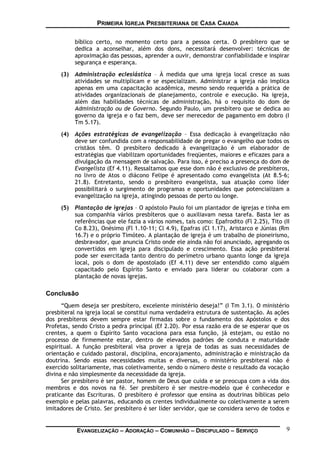 PRIMEIRA IGREJA PRESBITERIANA DE CASA CAIADA
bíblico certo, no momento certo para a pessoa certa. O presbítero que se
dedica a aconselhar, além dos dons, necessitará desenvolver: técnicas de
aproximação das pessoas, aprender a ouvir, demonstrar confiabilidade e inspirar
segurança e esperança.
(3) Administração eclesiástica – À medida que uma igreja local cresce as suas
atividades se multiplicam e se especializam. Administrar a igreja não implica
apenas em uma capacitação acadêmica, mesmo sendo requerida a prática de
atividades organizacionais de planejamento, controle e execução. Na igreja,
além das habilidades técnicas de administração, há o requisito do dom de
Administração ou de Governo. Segundo Paulo, um presbítero que se dedica ao
governo da igreja e o faz bem, deve ser merecedor de pagamento em dobro (I
Tm 5.17).
(4) Ações estratégicas de evangelização – Essa dedicação à evangelização não
deve ser confundida com a responsabilidade de pregar o evangelho que todos os
cristãos têm. O presbítero dedicado à evangelização é um elaborador de
estratégias que viabilizam oportunidades freqüentes, maiores e eficazes para a
divulgação da mensagem de salvação. Para isso, é preciso a presença do dom de
Evangelista (Ef 4.11). Ressaltamos que esse dom não é exclusivo de presbíteros,
no livro de Atos o diácono Felipe é apresentado como evangelista (At 8.5-6;
21.8). Entretanto, sendo o presbítero evangelista, sua atuação como líder
possibilitará o surgimento de programas e oportunidades que potencializam a
evangelização na igreja, atingindo pessoas de perto ou longe.
(5) Plantação de igrejas – O apóstolo Paulo foi um plantador de igrejas e tinha em
sua companhia vários presbíteros que o auxiliavam nessa tarefa. Basta ler as
referências que ele fazia a vários nomes, tais como: Epafrodito (Fl 2.25), Tito (II
Co 8.23), Onésimo (Fl 1.10-11; Cl 4.9), Epafras (Cl 1.17), Aristarco e Júnias (Rm
16.7) e o próprio Timóteo. A plantação de igreja é um trabalho de pioneirismo,
desbravador, que anuncia Cristo onde ele ainda não foi anunciado, agregando os
convertidos em igreja para discipulado e crescimento. Essa ação presbiteral
pode ser exercitada tanto dentro do perímetro urbano quanto longe da igreja
local, pois o dom de apostolado (Ef 4.11) deve ser entendido como alguém
capacitado pelo Espírito Santo e enviado para liderar ou colaborar com a
plantação de novas igrejas.
Conclusão
“Quem deseja ser presbítero, excelente ministério deseja!” (I Tm 3.1). O ministério
presbiteral na igreja local se constitui numa verdadeira estrutura de sustentação. As ações
dos presbíteros devem sempre estar firmadas sobre o fundamento dos Apóstolos e dos
Profetas, sendo Cristo a pedra principal (Ef 2.20). Por essa razão era de se esperar que os
crentes, a quem o Espírito Santo vocaciona para essa função, já estejam, ou estão no
processo de firmemente estar, dentro de elevados padrões de conduta e maturidade
espiritual. A função presbiteral visa prover a igreja de todas as suas necessidades de
orientação e cuidado pastoral, disciplina, encorajamento, administração e ministração da
doutrina. Sendo essas necessidades muitas e diversas, o ministério presbiteral não é
exercido solitariamente, mas coletivamente, sendo o número deste o resultado da vocação
divina e não simplesmente da necessidade da igreja.
Ser presbítero é ser pastor, homem de Deus que cuida e se preocupa com a vida dos
membros e dos novos na fé. Ser presbítero é ser mestre-modelo que é conhecedor e
praticante das Escrituras. O presbítero é professor que ensina as doutrinas bíblicas pelo
exemplo e pelas palavras, educando os crentes individualmente ou coletivamente a serem
imitadores de Cristo. Ser presbítero é ser líder servidor, que se considera servo de todos e
EVANGELIZAÇÃO – ADORAÇÃO – COMUNHÃO – DISCIPULADO – SERVIÇO 9
 