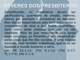 DEVERES DOS PRESBÍTEROS
Simplificando, os Presbíteros devem ser
pacificadores, guerreiros de oração, mestres,
líderes por exemplo e tomadores de decisões.
Eles são os responsáveis pelo bom andamento e
crescimento da obra a que foram incumbidos,
bem como pelas pessoas que por ele são
lideradas. Mais do que responsável pela igreja
onde congrega, os Presbíteros são responsáveis
pelas vidas que lhe dão ouvidos. É uma posição
honrosa, mas também trabalhosa, que deve ser
buscada e levada bastante a sério.
Ler: Mt 23:1-12; 1Tm 3:1-13; 1Tm 5:17;
Tt 1:7-9; 1Pe 5:1-4.
 