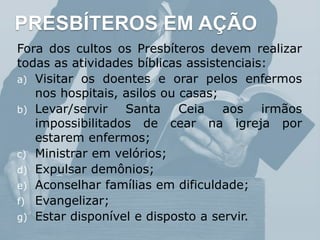 PRESBÍTEROS EM AÇÃO
Fora dos cultos os Presbíteros devem realizar
todas as atividades bíblicas assistenciais:
a) Visitar os doentes e orar pelos enfermos
nos hospitais, asilos ou casas;
b) Levar/servir Santa Ceia aos irmãos
impossibilitados de cear na igreja por
estarem enfermos;
c) Ministrar em velórios;
d) Expulsar demônios;
e) Aconselhar famílias em dificuldade;
f) Evangelizar;
g) Estar disponível e disposto a servir.
 