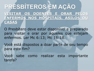 PRESBÍTEROS EM AÇÃO
VISITAR OS DOENTES E ORAR PELOS
ENFERMOS NOS HOSPITAIS, ASILOS OU
CASAS
O Presbítero deve estar disponível e preparado
para visitar e orar por aqueles que estejam
enfermos. Ler Mc 6:13; Mc 16:18.
Você está dispostos a doar parte de seu tempo
para este fim?
Você sabe como realizar esta importante
tarefa?
 