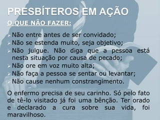 PRESBÍTEROS EM AÇÃO
O QUE NÃO FAZER:
 Não entre antes de ser convidado;
 Não se estenda muito, seja objetivo;
 Não julgue. Não diga que a pessoa está
nesta situação por causa de pecado;
 Não ore em voz muito alta;
 Não faça a pessoa se sentar ou levantar;
 Não cause nenhum constrangimento.
O enfermo precisa de seu carinho. Só pelo fato
de tê-lo visitado já foi uma bênção. Ter orado
e declarado a cura sobre sua vida, foi
maravilhoso.
 