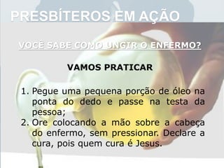 PRESBÍTEROS EM AÇÃO
VOCÊ SABE COMO UNGIR O ENFERMO?
VAMOS PRATICAR
1. Pegue uma pequena porção de óleo na
ponta do dedo e passe na testa da
pessoa;
2. Ore colocando a mão sobre a cabeça
do enfermo, sem pressionar. Declare a
cura, pois quem cura é Jesus.
 