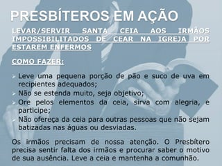 PRESBÍTEROS EM AÇÃO
LEVAR/SERVIR SANTA CEIA AOS IRMÃOS
IMPOSSIBILITADOS DE CEAR NA IGREJA POR
ESTAREM ENFERMOS
COMO FAZER:
 Leve uma pequena porção de pão e suco de uva em
recipientes adequados;
 Não se estenda muito, seja objetivo;
 Ore pelos elementos da ceia, sirva com alegria, e
participe;
 Não ofereça da ceia para outras pessoas que não sejam
batizadas nas águas ou desviadas.
Os irmãos precisam de nossa atenção. O Presbítero
precisa sentir falta dos irmãos e procurar saber o motivo
de sua ausência. Leve a ceia e mantenha a comunhão.
 