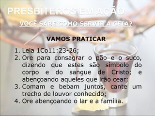 PRESBÍTEROS EM AÇÃO
VOCÊ SABE COMO SERVIR A CEIA?
VAMOS PRATICAR
1. Leia 1Co11:23-26;
2. Ore para consagrar o pão e o suco,
dizendo que estes são símbolo do
corpo e do sangue de Cristo; e
abençoando aqueles que irão cear;
3. Comam e bebam juntos, cante um
trecho de louvor conhecido;
4. Ore abençoando o lar e a família.
 