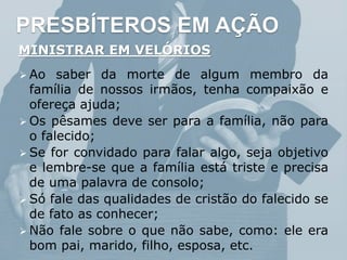 PRESBÍTEROS EM AÇÃO
MINISTRAR EM VELÓRIOS
 Ao saber da morte de algum membro da
família de nossos irmãos, tenha compaixão e
ofereça ajuda;
 Os pêsames deve ser para a família, não para
o falecido;
 Se for convidado para falar algo, seja objetivo
e lembre-se que a família está triste e precisa
de uma palavra de consolo;
 Só fale das qualidades de cristão do falecido se
de fato as conhecer;
 Não fale sobre o que não sabe, como: ele era
bom pai, marido, filho, esposa, etc.
 