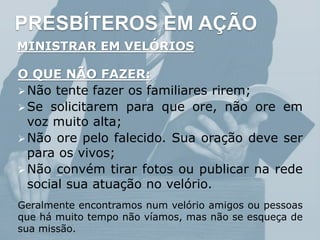 PRESBÍTEROS EM AÇÃO
MINISTRAR EM VELÓRIOS
O QUE NÃO FAZER:
Não tente fazer os familiares rirem;
Se solicitarem para que ore, não ore em
voz muito alta;
Não ore pelo falecido. Sua oração deve ser
para os vivos;
Não convém tirar fotos ou publicar na rede
social sua atuação no velório.
Geralmente encontramos num velório amigos ou pessoas
que há muito tempo não víamos, mas não se esqueça de
sua missão.
 