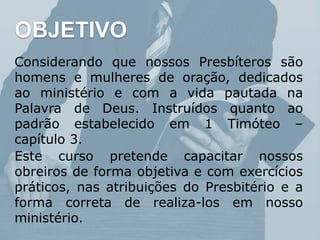 Considerando que nossos Presbíteros são
homens e mulheres de oração, dedicados
ao ministério e com a vida pautada na
Palavra de Deus. Instruídos quanto ao
padrão estabelecido em 1 Timóteo –
capítulo 3.
Este curso pretende capacitar nossos
obreiros de forma objetiva e com exercícios
práticos, nas atribuições do Presbitério e a
forma correta de realiza-los em nosso
ministério.
OBJETIVO
 