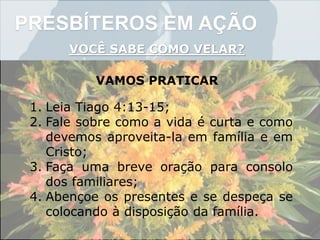 PRESBÍTEROS EM AÇÃO
VOCÊ SABE COMO VELAR?
VAMOS PRATICAR
1. Leia Tiago 4:13-15;
2. Fale sobre como a vida é curta e como
devemos aproveita-la em família e em
Cristo;
3. Faça uma breve oração para consolo
dos familiares;
4. Abençoe os presentes e se despeça se
colocando à disposição da família.
 