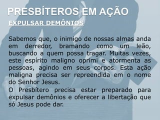 PRESBÍTEROS EM AÇÃO
EXPULSAR DEMÔNIOS
Sabemos que, o inimigo de nossas almas anda
em derredor, bramando como um leão,
buscando a quem possa tragar. Muitas vezes,
este espírito maligno oprimi e atormenta as
pessoas, agindo em seus corpos. Esta ação
maligna precisa ser repreendida em o nome
do Senhor Jesus.
O Presbítero precisa estar preparado para
expulsar demônios e oferecer a libertação que
só Jesus pode dar.
 