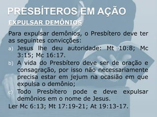 PRESBÍTEROS EM AÇÃO
EXPULSAR DEMÔNIOS
Para expulsar demônios, o Presbítero deve ter
as seguintes convicções:
a) Jesus lhe deu autoridade: Mt 10:8; Mc
3:15; Mc 16:17.
b) A vida do Presbítero deve ser de oração e
consagração, por isso não necessariamente
precisa estar em jejum na ocasião em que
expulsa o demônio;
c) Todo Presbítero pode e deve expulsar
demônios em o nome de Jesus.
Ler Mc 6:13; Mt 17:19-21; At 19:13-17.
 
