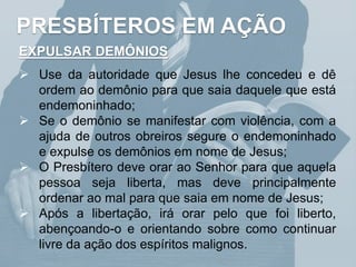 PRESBÍTEROS EM AÇÃO
EXPULSAR DEMÔNIOS
 Use da autoridade que Jesus lhe concedeu e dê
ordem ao demônio para que saia daquele que está
endemoninhado;
 Se o demônio se manifestar com violência, com a
ajuda de outros obreiros segure o endemoninhado
e expulse os demônios em nome de Jesus;
 O Presbítero deve orar ao Senhor para que aquela
pessoa seja liberta, mas deve principalmente
ordenar ao mal para que saia em nome de Jesus;
 Após a libertação, irá orar pelo que foi liberto,
abençoando-o e orientando sobre como continuar
livre da ação dos espíritos malignos.
 