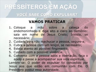 PRESBÍTEROS EM AÇÃO
VOCÊ SABE COMO EXPULSAR?
VAMOS PRATICAR
1. Coloque a mão sobre a cabeça do
endemoninhado e diga alto e claro ao demônio:
saia em nome de Jesus Cristo; Insista, se
necessário;
2. Cuidado para não machucar a pessoa, segure-a;
3. Cubra a pessoa com um lençol, se necessário;
4. Esteja atento ao possível fingimento;
5. Cuidado com a possível violência;
6. Converse com a pessoa após a libertação, faça o
apelo e passe a acompanhar sua vida espiritual.
Lembre-se: O poder de expulsar foi concedido por
Jesus aos que estão em comunhão com Ele. O
Presbítero possui essa autoridade.
 