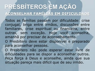 PRESBÍTEROS EM AÇÃO
ACONSELHAR FAMÍLIAS EM DIFICULDADE
Todos as famílias passam por dificuldade: crise
conjugal, briga entre irmãos, discussões entre
familiares, crise espiritual ou financeira, entre
outras, sem exceção. Hoje você aconselha,
amanhã por precisar de aconselhamento.
O Presbítero deve estar disponível e preparado
para aconselhar pessoas.
O Presbítero não pode esperar estar livre de
dificuldades para se dispor a aconselhar outros.
Peça força à Deus e aconselhe, ainda que sua
situação pareça mais difícil que de seu irmão.
 