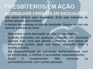 PRESBÍTEROS EM AÇÃO
ACONSELHAR FAMÍLIAS EM DIFICULDADE
Use textos bíblicos para aconselhar. Evite usar exemplos de
outras pessoas que conhece.
A maioria das pessoas só precisa desabafar. Ouça e ore com ela
pedindo a bênção de Deus.
 Não entre numa discussão se não foi convidado;
 Quando solicitado, em qualquer situação, não converse
apenas com uma das partes. Converse com todos os
envolvidos juntos, para que todos consigam falar e
serem ouvidos.
 Na impossibilidade de conversar amistosamente com
os envolvidos, o melhor é aconselhar separadamente;
 Sigilo é fundamental. Não comente os
aconselhamentos com outras pessoas.
 