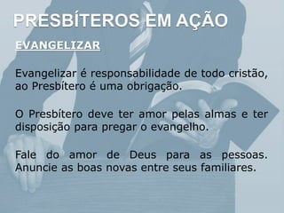 PRESBÍTEROS EM AÇÃO
EVANGELIZAR
Evangelizar é responsabilidade de todo cristão,
ao Presbítero é uma obrigação.
O Presbítero deve ter amor pelas almas e ter
disposição para pregar o evangelho.
Fale do amor de Deus para as pessoas.
Anuncie as boas novas entre seus familiares.
 