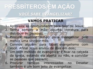 PRESBÍTEROS EM AÇÃO
VOCÊ SABE EVANGELIZAR?
VAMOS PRATICAR
1. Aproveite as oportunidades para falar de Jesus;
2. Tenha sempre a mão alguma literatura para
distribuir às pessoas;
3. Procure reservar tempo para evangelizar pelo
menos uma vez por mês;
4. Convide alguém para fazer evangelismo com
você. Afinal Jesus enviou de dois em dois;
5. Um bom método de evangelizar é ficar na calçada
da igreja, estando ela aberta ou não, e convidar
as pessoas que passam;
6. Procurar famílias interessadas no Desatar
também é um bom jeito de evangelizar.
 