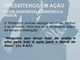 PRESBÍTEROS EM AÇÃO
ESTAR DISPONÍVEL E DISPOSTO A
SERVIR
O Presbítero precisa desejar servir ao Senhor
e ao próximo. Para isso será necessário dispor
de tempo e dedicação.
“Ninguém que lança mão do arado e
olha para trás é apto para o Reino de
Deus” (Lc 9.62).
 