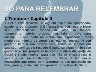 1 Timóteo - Capítulo 3
1 Fiel é esta palavra: Se alguém aspira ao episcopado,
excelente obra deseja. 2 É necessário, pois, que o bispo
seja irrepreensível, marido de uma só mulher,
temperante, sóbrio, ordeiro, hospitaleiro, apto para
ensinar; 3 não dado ao vinho, não espancador, mas
moderado, inimigo de contendas, não ganancioso; 4 que
governe bem a sua própria casa, tendo seus filhos em
sujeição, com todo o respeito 5 (pois, se alguém não sabe
governar a sua própria casa, como cuidará da igreja de
Deus?); 6 não neófito, para que não se ensoberbeça e
venha a cair na condenação do Diabo. 7 Também é
necessário que tenha bom testemunho dos que estão de
fora, para que não caia em opróbrio, e no laço do Diabo.
SÓ PARA RELEMBRAR
 