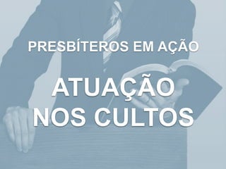 PRESBÍTEROS EM AÇÃO
ATUAÇÃO
NOS CULTOS
 