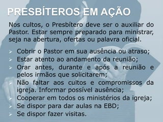PRESBÍTEROS EM AÇÃO
Nos cultos, o Presbítero deve ser o auxiliar do
Pastor. Estar sempre preparado para ministrar,
seja na abertura, ofertas ou palavra oficial.
 Cobrir o Pastor em sua ausência ou atraso;
 Estar atento ao andamento da reunião;
 Orar antes, durante e após a reunião e
pelos irmãos que solicitarem;
 Não faltar aos cultos e compromissos da
igreja. Informar possível ausência;
 Cooperar em todos os ministérios da igreja;
 Se dispor para dar aulas na EBD;
 Se dispor fazer visitas.
 