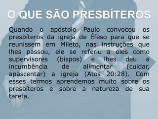 O QUE SÃO PRESBÍTEROS
Quando o apóstolo Paulo convocou os
presbíteros da igreja de Éfeso para que se
reunissem em Mileto, nas instruções que
lhes passou, ele se referiu a eles como
supervisores (bispos) e lhes deu a
incumbência de alimentar (cuidar,
apascentar) a igreja (Atos 20:28). Com
esses termos aprendemos muito sobre os
presbíteros e sobre a natureza de sua
tarefa.
 