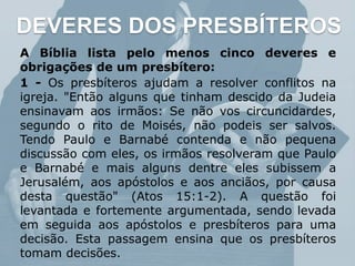 DEVERES DOS PRESBÍTEROS
A Bíblia lista pelo menos cinco deveres e
obrigações de um presbítero:
1 - Os presbíteros ajudam a resolver conflitos na
igreja. "Então alguns que tinham descido da Judeia
ensinavam aos irmãos: Se não vos circuncidardes,
segundo o rito de Moisés, não podeis ser salvos.
Tendo Paulo e Barnabé contenda e não pequena
discussão com eles, os irmãos resolveram que Paulo
e Barnabé e mais alguns dentre eles subissem a
Jerusalém, aos apóstolos e aos anciãos, por causa
desta questão" (Atos 15:1-2). A questão foi
levantada e fortemente argumentada, sendo levada
em seguida aos apóstolos e presbíteros para uma
decisão. Esta passagem ensina que os presbíteros
tomam decisões.
 