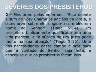 DEVERES DOS PRESBÍTEROS
2 - Eles oram pelos enfermos. "Está doente
algum de vós? Chame os anciãos da igreja, e
estes orem sobre ele, ungido-o com óleo em
nome do Senhor" (Tiago 5:14). Um
presbítero biblicamente qualificado tem uma
vida piedosa, e "a súplica de um justo pode
muito na sua atuação" (Tiago 5:16). Uma
das necessidades desse campo é orar para
que a vontade do Senhor seja feita, e
espera-se que os presbíteros façam isso.
 