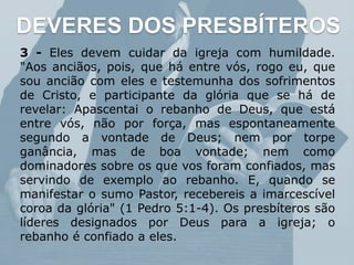 DEVERES DOS PRESBÍTEROS
3 - Eles devem cuidar da igreja com humildade.
"Aos anciãos, pois, que há entre vós, rogo eu, que
sou ancião com eles e testemunha dos sofrimentos
de Cristo, e participante da glória que se há de
revelar: Apascentai o rebanho de Deus, que está
entre vós, não por força, mas espontaneamente
segundo a vontade de Deus; nem por torpe
ganância, mas de boa vontade; nem como
dominadores sobre os que vos foram confiados, mas
servindo de exemplo ao rebanho. E, quando se
manifestar o sumo Pastor, recebereis a imarcescível
coroa da glória" (1 Pedro 5:1-4). Os presbíteros são
líderes designados por Deus para a igreja; o
rebanho é confiado a eles.
 
