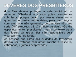 DEVERES DOS PRESBÍTEROS
4 - Eles devem proteger a vida espiritual do
rebanho. "Obedecei a vossos guias, sendo-lhes
submissos; porque velam por vossas almas como
quem há de prestar contas delas; para que o façam
com alegria e não gemendo, porque isso não vos
seria útil" (Hebreus 13:17) . Este versículo não diz
especificamente "presbíteros", mas o contexto trata
dos líderes da igreja. Eles são responsáveis pela
vida espiritual da igreja.
As pessoas que estão aos cuidados do Presbítero
devem ser tratadas com amor, carinho e respeito,
estimadas, e jamais desprezadas.
 