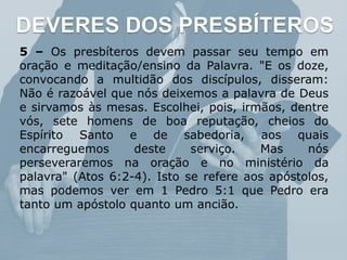 DEVERES DOS PRESBÍTEROS
5 – Os presbíteros devem passar seu tempo em
oração e meditação/ensino da Palavra. "E os doze,
convocando a multidão dos discípulos, disseram:
Não é razoável que nós deixemos a palavra de Deus
e sirvamos às mesas. Escolhei, pois, irmãos, dentre
vós, sete homens de boa reputação, cheios do
Espírito Santo e de sabedoria, aos quais
encarreguemos deste serviço. Mas nós
perseveraremos na oração e no ministério da
palavra" (Atos 6:2-4). Isto se refere aos apóstolos,
mas podemos ver em 1 Pedro 5:1 que Pedro era
tanto um apóstolo quanto um ancião.
 