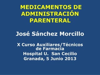 MEDICAMENTOS DE
ADMINISTRACIÓN
PARENTERAL
José Sánchez Morcillo
X Curso Auxiliares/Técnicos
de Farmacia
Hospital U. San Cecilio
Granada, 5 Junio 2013
 