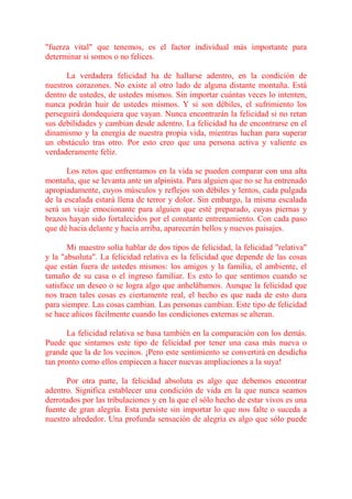 "fuerza vital" que tenemos, es el factor individual más importante para
determinar si somos o no felices.

      La verdadera felicidad ha de hallarse adentro, en la condición de
nuestros corazones. No existe al otro lado de alguna distante montaña. Está
dentro de ustedes, de ustedes mismos. Sin importar cuántas veces lo intenten,
nunca podrán huir de ustedes mismos. Y si son débiles, el sufrimiento los
perseguirá dondequiera que vayan. Nunca encontrarán la felicidad si no retan
sus debilidades y cambian desde adentro. La felicidad ha de encontrarse en el
dinamismo y la energía de nuestra propia vida, mientras luchan para superar
un obstáculo tras otro. Por esto creo que una persona activa y valiente es
verdaderamente feliz.

       Los retos que enfrentamos en la vida se pueden comparar con una alta
montaña, que se levanta ante un alpinista. Para alguien que no se ha entrenado
apropiadamente, cuyos músculos y reflejos son débiles y lentos, cada pulgada
de la escalada estará llena de terror y dolor. Sin embargo, la misma escalada
será un viaje emocionante para alguien que esté preparado, cuyas piernas y
brazos hayan sido fortalecidos por el constante entrenamiento. Con cada paso
que dé hacia delante y hacia arriba, aparecerán bellos y nuevos paisajes.

       Mi maestro solía hablar de dos tipos de felicidad, la felicidad "relativa"
y la "absoluta". La felicidad relativa es la felicidad que depende de las cosas
que están fuera de ustedes mismos: los amigos y la familia, el ambiente, el
tamaño de su casa o el ingreso familiar. Es esto lo que sentimos cuando se
satisface un deseo o se logra algo que anhelábamos. Aunque la felicidad que
nos traen tales cosas es ciertamente real, el hecho es que nada de esto dura
para siempre. Las cosas cambian. Las personas cambian. Este tipo de felicidad
se hace añicos fácilmente cuando las condiciones externas se alteran.

       La felicidad relativa se basa también en la comparación con los demás.
Puede que sintamos este tipo de felicidad por tener una casa más nueva o
grande que la de los vecinos. ¡Pero este sentimiento se convertirá en desdicha
tan pronto como ellos empiecen a hacer nuevas ampliaciones a la suya!

      Por otra parte, la felicidad absoluta es algo que debemos encontrar
adentro. Significa establecer una condición de vida en la que nunca seamos
derrotados por las tribulaciones y en la que el sólo hecho de estar vivos es una
fuente de gran alegría. Esta persiste sin importar lo que nos falte o suceda a
nuestro alrededor. Una profunda sensación de alegría es algo que sólo puede
 
