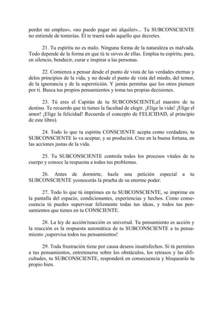 perder mi empleo», «no puedo pagar mi alquiler»... Tu SUBCONSCIENTE
no entiende de tonterías. Él te traerá todo aquello que decretes.

       21. Tu espíritu no es malo. Ninguna forma de la naturaleza es malvada.
Todo depende de la forma en que tú te sirves de ellas. Emplea tu espíritu, para,
en silencio, bendecir, curar e inspirar a las personas.

        22. Comienza a pensar desde el punto de vista de las verdades eternas y
delos principios de la vida, y no desde el punto de vista del miedo, del temor,
de la ignorancia y de la superstición. Y jamás permitas que los otros piensen
por ti. Busca tus propios pensamientos y toma tus propias decisiones.

       23. Tú eres el Capitán de tu SUBCONSCIENTE,el maestro de tu
destino. Te recuerdo que tú tienes la facultad de elegir. ¡Elige la vida! ¡Elige el
amor! ¡Elige la felicidad! Recuerda el concepto de FELICIDAD, al principio
de este libro).

       24. Todo lo que tu espíritu CONSCIENTE acepta como verdadero, tu
SUBCONSCIENTE lo va aceptar, y se producirá. Cree en la buena fortuna, en
las acciones justas de la vida.

      25. Tu SUBCONSCIENTE controla todos los procesos vitales de tu
cuerpo y conoce la respuesta a todos tus problemas.

    26. Antes de dormirte, hazle una petición especial                       a   tu
SUBCONSCIENTE yconocerás la prueba de su enorme poder.

      27. Todo lo que tú imprimes en tu SUBCONSCIENTE, se imprime en
la pantalla del espacio, condicionantes, experiencias y hechos. Como conse-
cuencia tú puedes supervisar felizmente todas tus ideas, y todos tus pen-
samientos que tienes en tu CONSCIENTE.

       28. La ley de acción/reacción es universal. Tu pensamiento es acción y
la reacción es la respuesta automática de tu SUBCONSCIENTE a tu pensa-
miento ¡supervisa todos tus pensamientos!

      29. Toda frustración tiene por causa deseos insatisfechos. Si tú permites
a tus pensamientos, entretenerse sobre los obstáculos, los retrasos y las difi-
cultades, tu SUBCONSCIENTE, responderá en consecuencia y bloquearás tu
propio bien.
 