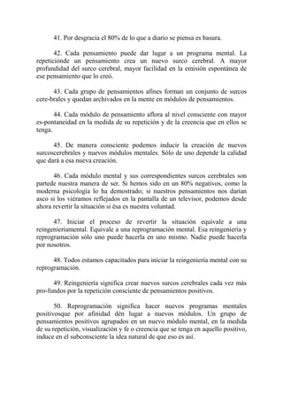 41. Por desgracia el 80% de lo que a diario se piensa es basura.

       42. Cada pensamiento puede dar lugar a un programa mental. La
repeticiónde un pensamiento crea un nuevo surco cerebral. A mayor
profundidad del surco cerebral, mayor facilidad en la emisión espontánea de
ese pensamiento que lo creó.

      43. Cada grupo de pensamientos afines forman un conjunto de surcos
cere-brales y quedan archivados en la mente en módulos de pensamientos.

       44. Cada módulo de pensamiento aflora al nivel consciente con mayor
es-pontaneidad en la medida de su repetición y de la creencia que en ellos se
tenga.

      45. De manera consciente podemos inducir la creación de nuevos
surcoscerebrales y nuevos módulos mentales. Sólo de uno depende la calidad
que dará a esa nueva creación.

      46. Cada módulo mental y sus correspondientes surcos cerebrales son
partede nuestra manera de ser. Si hemos sido en un 80% negativos, como la
moderna psicología lo ha demostrado; si nuestros pensamientos nos darían
asco si los viéramos reflejados en la pantalla de un televisor, podemos desde
ahora revertir la situación si ésa es nuestra voluntad.

      47. Iniciar el proceso de revertir la situación equivale a una
reingenieríamental. Equivale a una reprogramación mental. Esa reingeniería y
reprogramación sólo uno puede hacerla en uno mismo. Nadie puede hacerla
por nosotros.

      48. Todos estamos capacitados para iniciar la reingeniería mental con su
reprogramación.

      49. Reingeniería significa crear nuevos surcos cerebrales cada vez más
pro-fundos por la repetición consciente de pensamientos positivos.

       50. Reprogramación significa hacer nuevos programas mentales
positivosque por afinidad dén lugar a nuevos módulos. Un grupo de
pensamientos positivos agrupados en un nuevo módulo mental, en la medida
de su repetición, visualización y fe o creencia que se tenga en aquello positivo,
induce en el subconsciente la idea natural de que eso es así.
 
