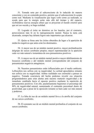 51. Tomada nota por el subconsciente de lo inducido de manera
consciente y con un contenido positivo, permite que el subconsciente lo acepte
como real. Mediante la visualización que logra verlo como ya realizado, se
ayuda para que la energía actúe más allá del tiempo y del espacio,
recibiéndose nuevas energías afines que se proyectan al mundo exterior para
que así eso suceda y se haga realidad.

      52. Logrado el éxito no dormirse en los laureles, por el contrario,
perseverarcon más fe en la reprogramación mental. Nunca la meta está
alcanzada, siempre hay delante logros más importantes que alcanzar.

     53. Quien se frena ante los éxitos obtenidos da lugar a la aparición de
módu-los negativos que antes eran los dominantes.

      54. A mayor uso de un módulo mental positivo, mayor profundización
delgrupo de surcos cerebrales propios; mayor espontaneidad en la aparición
cada vez más natural e instantánea de esos pensamientos positivos.

      55. A mayor uso de un módulo mental positivo mayor debilitamiento de
lossurcos cerebrales y del módulo mental correspondiente del conjunto de
pensamientos negativos antagónicos.

       56. Nuestros pensamientos están influenciados por el medio ambiente.
LaNoosfera nos asfixia con su negatividad. La actitud apocalíptica reinante
nos asfixia con su negatividad. Ambas realidades nos estimulan a pensar en
negativo. Tomada conciencia del hecho podemos revertir esa situación
programándonos para estar alertas ante nuestra «natural» negatividad y de
inmediato cambiarla hacia el opuesto positivo mediante la repetición de
pensamientos positivos. Con ello, paulatinamente bajaremos el porcentaje del
80% de negatividad natural, aumentando el contenido porcentual diario de
positividad, que a pesar de la oposición reinante se hará cada vez más natural
y poderosa.

      57. La falta de uso de un módulo mental lleva a la atrofia del conjunto
de sus surcos cerebrales.

      58. El constante uso de un módulo mental profundiza el conjunto de sus
surcos cerebrales.
 