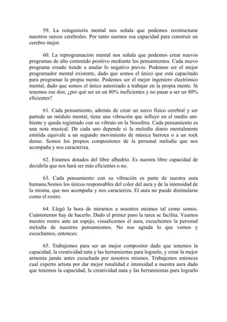 59. La reingeniería mental nos señala que podemos reestructurar
nuestros surcos cerebrales. Por tanto usemos esa capacidad para construir un
cerebro mejor.

       60. La reprogramación mental nos señala que podemos crear nuevos
programas de alto contenido positivo mediante los pensamientos. Cada nuevo
programa creado tiende a anular lo negativo previo. Podemos ser el mejor
programador mental existente, dado que somos el único que está capacitado
para programar la propia mente. Podemos ser el mejor ingeniero electrónico
mental, dado que somos el único autorizado a trabajar en la propia mente. Si
tenemos ese don, ¿por qué ser en un 80% ineficientes y no pasar a ser un 80%
eficientes?

      61. Cada pensamiento, además de crear un surco físico cerebral y ser
partede un módulo mental, tiene una vibración que influye en el medio am-
biente y queda registrado con su vibrato en la Noosfera. Cada pensamiento es
una nota musical. De cada uno depende si la melodía diario mentalmente
emitida equivale a un segundo movimiento de música barroca o a un rock
denso. Somos los propios compositores de la personal melodía que nos
acompaña y nos caracteriza.

      62. Estamos dotados del libre albedrío. Es nuestra libre capacidad de
decidirla que nos hará ser más eficientes o no.

      63. Cada pensamiento con su vibración es parte de nuestra aura
humana.Somos los únicos responsables del color del aura y de la intensidad de
la misma, que nos acompaña y nos caracteriza. El aura no puede disimularse
como el rostro.

      64. Llegó la hora de mirarnos a nosotros mismos tal como somos.
Cuántotemor hay de hacerlo. Dado el primer paso la tarea se facilita. Veamos
nuestro rostro ante un espejo, visualicemos el aura, escuchemos la personal
melodía de nuestros pensamientos. No nos agrada lo que vemos y
escuchamos, entonces:

      65. Trabajemos para ser un mejor compositor dado que tenemos la
capacidad, la creatividad nata y las herramientas para lograrlo, y crear la mejor
armonía jamás antes escuchada por nosotros mismos. Trabajemos entonces
cual experto artista por dar mejor tonalidad e intensidad a nuestra aura dado
que tenemos la capacidad, la creatividad nata y las herramientas para lograrlo
 