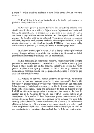 y crear la mejor envoltura radiante o aura jamás antes vista en nosotros
mismos.

       66. En el Reino de la Mente lo similar atrae lo similar; quien piensa en
posi-tivo de lo positivo se rodeará.

      67. Cree que puedes y podrás. Resuelve una dificultad y alejarás otras
cien.El martillo destroza el vidrio y forja el acero. Dejemos de ser vidrios del
temor, la desconfianza, la inseguridad y pasemos a ser acero de valor,
confianza y seguridad en nosotros mismos. Ya Shakespeare señaló que el
porvenir del hombre está en su voluntad. Templemos el acero de nuestra
voluntad y forjemos en el presente, mediante correctos pensamientos, la mejor
espada simbólica, la más flexible, llamada FUERZA, y con mano sabia
conquistemos el presente y el futuro, olvidando el pasado que ya pasó.

      68. Mulford destacó que la FUERZA es la energía mental que debe ser
usaday bien aprovechada, y que el día que esa fuerza sea bien usada no habrá
guerras ni enfermedades y el mundo será un mundo mejor.

       69. Esa fuerza está en cada uno de nosotros, podemos activarla, siempre
ycuando sea con un propósito constructivo y de beneficiio personal y para
ayudar a otros; ¡Jamás con un fin negativo, vengativo u egoísta! Lo repito
¡Jamás! Cerremos los ojos y sintamos la fuerza interior y mediante la
visualización podemos guiarla con los propósitos benéficos y positivos que
cada cual estime convenientes.

       70. Ninguno es perfecto. Vamos camino a la perfección. No seamos
jueces tan severos con nosotros mismos. En cada encarnación hemos ido
mejorando y evolucionando. Muy valientes fuímos en el plano del Alma para
haber tomado la decisión de encarnar en un fin de tiempo como el actual.
Nadie está descalificado. Nadie está condenado. Es hora de discernir que el
PADRE es sólo amor, comprensión y perdón para con nosotros. Es hora de
aceptar que es la Voluntad Divina de que TODOS seamos salvos en el
conocimiento de la Verdad. Es hora de entender quiénes realmente somos: No
somos este cuerpo físico creado, en su primera pareja humana, por seres de la
cuarta y quinta dimensión. Somos aquello que dio la mente y los sentimientos
al feto que fuímos en el útero materno y que a cada instante, con la fuerza del
Alma nos permite seguir vivos. Somos eternos seres divinos Hijos de Dios, en
una transitoria etapa evolutiva en la escuela de la vida de la tercera dimensión.
 