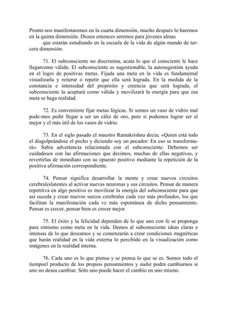 Pronto nos manifestaremos en la cuarta dimensión, mucho después lo haremos
en la quinta dimensión. Dioses entonces seremos para jóvenes almas
       que estarán estudiando en la escuela de la vida de algún mundo de ter-
cera dimensión.

       71. El subconsciente no discrimina, acata lo que el consciente le hace
llegarcomo válido. El subconsciente es sugestionable, la autosugestión ayuda
en el logro de positivas metas. Fijada una meta en la vida es fundamental
visualizarla y reiterar o repetir que ella será lograda. En la medida de la
constancia e intensidad del propósito y creencia que será lograda, el
subconsciente la aceptará como válida y movilizará la energía para que esa
meta se haga realidad.

      72. Es conveniente fijar metas lógicas. Si somos un vaso de vidrio mal
pode-mos pedir llegar a ser un cáliz de oro, pero sí podemos lograr ser el
mejor y el más útil de los vasos de vidrio.

       73. En el siglo pasado el maestro Ramakrishna decía; «Quien está todo
el díagolpeándose el pecho y diciendo soy un pecador: En eso se transforma-
rá». Sabia advertencia relacionada con el subconsciente. Debemos ser
cuidadosos con las afirmaciones que decimos, muchas de ellas negativas, y
revertirlas de inmediato con su opuesto positivo mediante la repetición de la
positiva afirmación correspondiente.

        74. Pensar significa desarrollar la mente y crear nuevos circuitos
cerebraleslatentes al activar nuevas neuronas y sus circuitos. Pensar de manera
repetitiva en algo positivo es movilizar la energía del subconsciente para que
así suceda y crear nuevos surcos cerebrales cada vez más profundos, los que
facilitan la manifestación cada vz más espontánea de dicho pensamiento.
Pensar es crecer, pensar bien es crecer mejor.

      75. El éxito y la felicidad dependen de lo que uno con fe se proponga
para símismo como meta en la vida. Demos al subconsciente ideas claras e
intensas de lo que deseamos y se comenzarán a crear condiciones magnéticas
que harán realidad en la vida externa lo percibido en la visualización como
imágenes en la realidad interna.

      76. Cada uno es lo que piensa y se piensa lo que se es. Somos todo el
tiempoel producto de los propios pensamientos y nadie podrá cambiarnos si
uno no desea cambiar. Sólo uno puede hacer el cambio en uno mismo.
 