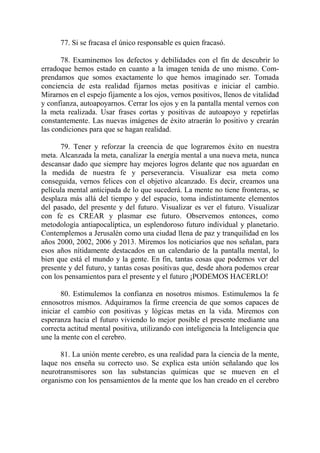 77. Si se fracasa el único responsable es quien fracasó.

       78. Examinemos los defectos y debilidades con el fin de descubrir lo
erradoque hemos estado en cuanto a la imagen tenida de uno mismo. Com-
prendamos que somos exactamente lo que hemos imaginado ser. Tomada
conciencia de esta realidad fijarnos metas positivas e iniciar el cambio.
Mirarnos en el espejo fijamente a los ojos, vernos positivos, llenos de vitalidad
y confianza, autoapoyarnos. Cerrar los ojos y en la pantalla mental vernos con
la meta realizada. Usar frases cortas y positivas de autoapoyo y repetirlas
constantemente. Las nuevas imágenes de éxito atraerán lo positivo y crearán
las condiciones para que se hagan realidad.

      79. Tener y reforzar la creencia de que lograremos éxito en nuestra
meta. Alcanzada la meta, canalizar la energía mental a una nueva meta, nunca
descansar dado que siempre hay mejores logros delante que nos aguardan en
la medida de nuestra fe y perseverancia. Visualizar esa meta como
conseguida, vernos felices con el objetivo alcanzado. Es decir, creamos una
película mental anticipada de lo que sucederá. La mente no tiene fronteras, se
desplaza más allá del tiempo y del espacio, toma indistintamente elementos
del pasado, del presente y del futuro. Visualizar es ver el futuro. Visualizar
con fe es CREAR y plasmar ese futuro. Observemos entonces, como
metodología antiapocalíptica, un esplendoroso futuro individual y planetario.
Contemplemos a Jerusalén como una ciudad llena de paz y tranquilidad en los
años 2000, 2002, 2006 y 2013. Miremos los noticiarios que nos señalan, para
esos años nítidamente destacados en un calendario de la pantalla mental, lo
bien que está el mundo y la gente. En fin, tantas cosas que podemos ver del
presente y del futuro, y tantas cosas positivas que, desde ahora podemos crear
con los pensamientos para el presente y el futuro ¡PODEMOS HACERLO!

       80. Estimulemos la confianza en nosotros mismos. Estimulemos la fe
ennosotros mismos. Adquiramos la firme creencia de que somos capaces de
iniciar el cambio con positivas y lógicas metas en la vida. Miremos con
esperanza hacia el futuro viviendo lo mejor posible el presente mediante una
correcta actitud mental positiva, utilizando con inteligencia la Inteligencia que
une la mente con el cerebro.

      81. La unión mente cerebro, es una realidad para la ciencia de la mente,
laque nos enseña su correcto uso. Se explica esta unión señalando que los
neurotransmisores son las substancias químicas que se mueven en el
organismo con los pensamientos de la mente que los han creado en el cerebro
 