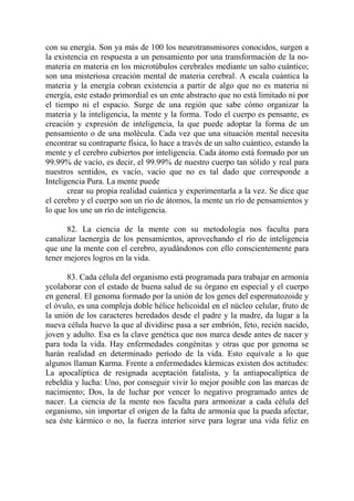 con su energía. Son ya más de 100 los neurotransmisores conocidos, surgen a
la existencia en respuesta a un pensamiento por una transformación de la no-
materia en materia en los microtúbulos cerebrales mediante un salto cuántico;
son una misteriosa creación mental de materia cerebral. A escala cuántica la
materia y la energía cobran existencia a partir de algo que no es materia ni
energía, este estado primordial es un ente abstracto que no está limitado ni por
el tiempo ni el espacio. Surge de una región que sabe cómo organizar la
materia y la inteligencia, la mente y la forma. Todo el cuerpo es pensante, es
creación y expresión de inteligencia, la que puede adoptar la forma de un
pensamiento o de una molécula. Cada vez que una situación mental necesita
encontrar su contraparte física, lo hace a través de un salto cuántico, estando la
mente y el cerebro cubiertos por inteligencia. Cada átomo está formado por un
99.99% de vacío, es decir, el 99.99% de nuestro cuerpo tan sólido y real para
nuestros sentidos, es vacío, vacío que no es tal dado que corresponde a
Inteligencia Pura. La mente puede
       crear su propia realidad cuántica y experimentarla a la vez. Se dice que
el cerebro y el cuerpo son un río de átomos, la mente un río de pensamientos y
lo que los une un río de inteligencia.

      82. La ciencia de la mente con su metodología nos faculta para
canalizar laenergía de los pensamientos, aprovechando el río de inteligencia
que une la mente con el cerebro, ayudándonos con ello conscientemente para
tener mejores logros en la vida.

      83. Cada célula del organismo está programada para trabajar en armonía
ycolaborar con el estado de buena salud de su órgano en especial y el cuerpo
en general. El genoma formado por la unión de los genes del espermatozoide y
el óvulo, es una compleja doble hélice helicoidal en el núcleo celular, fruto de
la unión de los caracteres heredados desde el padre y la madre, da lugar a la
nueva célula huevo la que al dividirse pasa a ser embrión, feto, recién nacido,
joven y adulto. Esa es la clave genética que nos marca desde antes de nacer y
para toda la vida. Hay enfermedades congénitas y otras que por genoma se
harán realidad en determinado período de la vida. Esto equivale a lo que
algunos llaman Karma. Frente a enfermedades kármicas existen dos actitudes:
La apocalíptica de resignada aceptación fatalista, y la antiapocalíptica de
rebeldía y lucha: Uno, por conseguir vivir lo mejor posible con las marcas de
nacimiento; Dos, la de luchar por vencer lo negativo programado antes de
nacer. La ciencia de la mente nos faculta para armonizar a cada célula del
organismo, sin importar el origen de la falta de armonía que la pueda afectar,
sea éste kármico o no, la fuerza interior sirve para lograr una vida feliz en
 