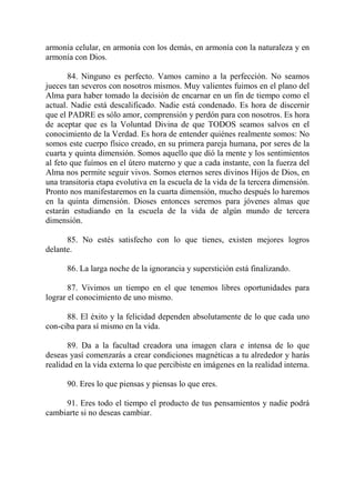 armonía celular, en armonía con los demás, en armonía con la naturaleza y en
armonía con Dios.

       84. Ninguno es perfecto. Vamos camino a la perfección. No seamos
jueces tan severos con nosotros mismos. Muy valientes fuimos en el plano del
Alma para haber tomado la decisión de encarnar en un fin de tiempo como el
actual. Nadie está descalificado. Nadie está condenado. Es hora de discernir
que el PADRE es sólo amor, comprensión y perdón para con nosotros. Es hora
de aceptar que es la Voluntad Divina de que TODOS seamos salvos en el
conocimiento de la Verdad. Es hora de entender quiénes realmente somos: No
somos este cuerpo físico creado, en su primera pareja humana, por seres de la
cuarta y quinta dimensión. Somos aquello que dió la mente y los sentimientos
al feto que fuímos en el útero materno y que a cada instante, con la fuerza del
Alma nos permite seguir vivos. Somos eternos seres divinos Hijos de Dios, en
una transitoria etapa evolutiva en la escuela de la vida de la tercera dimensión.
Pronto nos manifestaremos en la cuarta dimensión, mucho después lo haremos
en la quinta dimensión. Dioses entonces seremos para jóvenes almas que
estarán estudiando en la escuela de la vida de algún mundo de tercera
dimensión.

      85. No estés satisfecho con lo que tienes, existen mejores logros
delante.

      86. La larga noche de la ignorancia y superstición está finalizando.

       87. Vivimos un tiempo en el que tenemos libres oportunidades para
lograr el conocimiento de uno mismo.

      88. El éxito y la felicidad dependen absolutamente de lo que cada uno
con-ciba para sí mismo en la vida.

       89. Da a la facultad creadora una imagen clara e intensa de lo que
deseas yasí comenzarás a crear condiciones magnéticas a tu alrededor y harás
realidad en la vida externa lo que percibiste en imágenes en la realidad interna.

      90. Eres lo que piensas y piensas lo que eres.

     91. Eres todo el tiempo el producto de tus pensamientos y nadie podrá
cambiarte si no deseas cambiar.
 