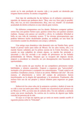 existir en lo más profundo de nuestra vida y no puede ser destruida por
ninguna fuerza externa. Es eterna e inagotable.

       Este tipo de satisfacción ha de hallarse en el esfuerzo consistente y
repetido, de manera que podamos decir: "Hoy, otra vez, hice todo lo posible.
Hoy, otra vez, no tuve remordimientos. Hoy, otra vez, triunfé". El resultado
acumulado de dichos esfuerzos es una vida de gran victoria.

      No debemos compararnos con los demás. Debemos comparar quiénes
somos hoy con quiénes fuimos ayer, quiénes somos hoy con quiénes seremos
mañana. Aunque esto parece ser sencillo y obvio, la verdadera felicidad se
halla en una vida de constante avance. Y las mismas preocupaciones que
podrían habernos hecho desdichados pueden, en realidad, ser una fuete de
crecimiento cuando las abordamos con coraje y sabiduría.

      Una amiga cuya dramática vida demostró esto era Natalia Satz, quien
fundó el primer teatro para niños de Moscú. En los años treinta, ella y su
marido fueron señalados por la policía secreta de la Unión Soviética. Aun
cuando no eran culpables de crimen alguno, su marido fue arrestado y
ejecutado y ella fue enviada a un campo de prisioneros en las heladas
profundidades de Siberia. Después que se recuperó del impacto inicial,
empezó a considerar su situación, no con desesperación sino buscando las
oportunidades.

       Se dio cuenta de que muchos de sus compañeros prisioneros tenían
habilidades y talentos especiales. Empezó a organizar una "universidad",
incitando a los prisioneros a compartir sus conocimientos. "Usted, usted es un
científico. Enséñenos ciencia. Usted es un artista. Háblenos del arte". De esta
manera, el aburrimiento y terror del campo de prisioneros fueron
transformados en la alegría del aprendizaje y la enseñanza. Finalmente, ella
incluso hizo uso de sus propios y únicos talentos para organizar un grupo
teatral.

      Sobrevivió los cinco años de la sentencia a prisión y dedicó el resto de
su vida a crear un teatro para niños. Cuando nos encontramos por primera vez
en Moscú en 1981, ya tenía más de ochenta años. Era tan radiante y animada
como una joven muchacha. Su sonrisa era la sonrisa de alguien que había
vencido las penurias de la vida.
      El suyo es el tipo de espíritu que yo tenía en mente cuando escribí el
siguiente poema sobre la "Felicidad":
 