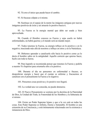 92. Tú eres el único que puede hacer el cambio.

      93. Si fracasas cúlpate a ti mismo.

     94. Sustituye en el espejo de la mente las imágenes antiguas por nuevas
imágenes positivas de éxito y así atraerás lo positivo hacia ti.

      95. La Fuerza es la energía mental que debe ser usada y bien
aprovechada.

      96. Cuando el Hombre conozca su Fuerza y sepa usarla no habrá
enfermedades, no habrá guerras y el mundo será un mundo mejor.

      97. Todos tenemos la Fuerza, su energía influye en lo positivo y en lo
negativo, trasciende más allá de nosotros e influye en otros y en la Naturaleza.

      98. Debemos aprender a canalizarla sólo hacia lo positivo como ya lo
decía el hombre sabio en la antigüedad: Aquello correcto que quieras hacer,
hazlo con toda tu fuerza.

      99. Para lograrlo se recomienda pensar que tenemos la Fuerza y pedirla
a nuestro Yo Superior para orientarla sólo a lo positivo.

      100. Durante el día no pensemos en enfermedad o fracaso, es
desperdiciar energía y hacer que el cuerpo se enferme y fracasemos al
canalizar con el pensamiento la Fuerza a lo negativo.

      101. Pensemos cosas positivas y lo positivo nos llegará.

      102. La verdad una vez conocida, no puede detenerse.

      103. El Nuevo Pensamiento se sostiene por la doctrina de la Paternidad
de Dios, la Unidad del Todo, la Fraternidad de los Hombres y la Soberanía de
sí mismo.

      104. Existe un Poder Supremo lejano y que a la vez está en todas las
cosas. Este Poder Supremo es Infinito, Eterno e Inmutable. El hombre es una
extensión de su Conciencia, y está íntimamente relacionada con la existencia e
inmanencia de Dios.
 