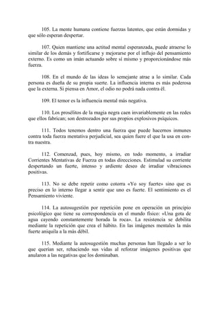 105. La mente humana contiene fuerzas latentes, que están dormidas y
que sólo esperan despertar.

      107. Quien mantiene una actitud mental esperanzada, puede atraerse lo
similar de los demás y fortificarse y mejorarse por el influjo del pensamiento
externo. Es como un imán actuando sobre sí mismo y proporcionándose más
fuerza.

       108. En el mundo de las ideas lo semejante atrae a lo similar. Cada
persona es dueña de su propia suerte. La influencia interna es más poderosa
que la externa. Si piensa en Amor, el odio no podrá nada contra él.

      109. El temor es la influencia mental más negativa.

       110. Los prosélitos de la magia negra caen invariablemente en las redes
que ellos fabrican; son destrozados por sus propios explosivos psíquicos.

       111. Todos tenemos dentro una fuerza que puede hacernos inmunes
contra toda fuerza mentativa perjudicial, sea quien fuere el que la usa en con-
tra nuestra.

       112. Comenzad, pues, hoy mismo, en todo momento, a irradiar
Corrientes Mentativas de Fuerza en todas direcciones. Estimulad su corriente
despertando un fuerte, intenso y ardiente deseo de irradiar vibraciones
positivas.

      113. No se debe repetir como cotorra «Yo soy fuerte» sino que es
preciso en lo interno llegar a sentir que uno es fuerte. El sentimiento es el
Pensamiento viviente.

       114. La autosugestión por repetición pone en operación un principio
psicológico que tiene su correspondencia en el mundo físico: «Una gota de
agua cayendo constantemente horada la roca». La resistencia se debilita
mediante la repetición que crea el hábito. En las imágenes mentales la más
fuerte aniquila a la más débil.

      115. Mediante la autosugestión muchas personas han llegado a ser lo
que querían ser, rehaciendo sus vidas al reforzar imágenes positivas que
anularon a las negativas que los dominaban.
 