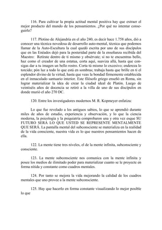116. Para cultivar la propia actitud mental positiva hay que extraer el
mejor producto del mundo de los pensamientos. ¿Por qué no intentar conse-
guirlo?

       117. Plotino de Alejandría en el año 240, es decir hace 1.758 años, dió a
conocer una técnica novedosa de desarrollo auto-mental, técnica que podemos
llamar de la Auto-Escultura la cual quedó escrita por uno de sus discípulos
que en las Enéades dejó para la posteridad parte de la enseñanza recibida del
Maestro: Retírate dentro de ti mismo y obsérvate; si no te encuentras bello,
haz como el creador de una estatua, corta aquí, suaviza allá, hasta que con-
sigas dar a tu imagen un bello rostro. Corta tú mismo lo excesivo; endereza lo
torcido; pón luz a todo lo que está en sombras; trabaja hasta que brille en ti el
esplendor divino de la virtud, hasta que veas la bondad firmemente establecida
en el inmaculado santuario interior. Este filósofo griego enseñó en Roma, sin
lograr materializar la idea de crear la ciudad ideal de Platón. Luego de
veintiséis años de docencia se retiró a la villa de uno de sus discípulos en
donde murió el año 270 DC.

         120. Entre los investigadores modernos M. R. Kopmeyer enfatiza:

      Lo que fue revelado a los antiguos sabios, lo que se aprendió durante
miles de años de estudio, experiencia y observación, y lo que la ciencia
moderna, la psicología y la psiquiatría comprobaron una y otra vez esque SU
FUTURO SERÁ LO QUE USTED SE REPRESENTE MENTALMENTE
QUE SERÁ. La pantalla mental del subconsciente se materializa en la realidad
de la vida consciente, nuestra vida es lo que nuestros pensamientos hacen de
ella.

      122. La mente tiene tres niveles, el de la mente infinita, subconsciente y
consciente.

      123. La mente subconsciente nos comunica con la mente infinita y
posee los medios de ilimitado poder para materializar cuanto se le proyecte en
forma nítida y constante como cuadros mentales.

     124. Por tanto se mejora la vida mejorando la calidad de los cuadros
mentales que uno provee a la mente subconsciente.

         125. Hay que hacerlo en forma constante visualizando lo mejor posible
lo que
 