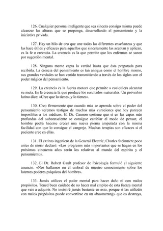 126. Cualquier persona inteligente que sea sincera consigo misma puede
alcanzar las alturas que se proponga, desarrollando el pensamiento y la
iniciativa privada.

       127. Hay un hilo de oro que une todas las diferentes enseñanzas y que
las hace útiles y eficaces para aquellos que sinceramente las aceptan y aplican,
es la fe o creencia. La creencia es la que permite que los enfermos se sanen
por sugestión mental.

       128. Ninguna mente capta la verdad hasta que ésta preparada para
recibirla. La ciencia del pensamiento es tan antigua como el hombre mismo,
sus grandes verdades se han venido transmitiendo a través de los siglos con el
poder mágico del pensamiento.

       129. La creencia es la fuerza motora que permite a cualquiera alcanzar
su meta. Es la creencia la que produce los resultados materiales. Un proverbio
latino dice: «Cree que lo tienes, y lo tienes».

       130. Creo firmemente que cuando más se aprenda sobre el poder del
pensamiento seremos testigos de muchas más curaciones que hoy parecen
imposibles a los médicos. El Dr. Cannon sostiene que si en las capas más
profundas del subconsciente se consigue cambiar el modo de pensar, el
hombre podrá hacerse crecer una nueva pierna amputada con la misma
facilidad con que lo consigue el cangrejo. Muchas terapias son eficaces si el
paciente cree en ellas.

      131. El extinto ingeniero de la General Electric, Charles Steinmetz poco
antes de morir declaró: «Los progresos más importantes que se hagan en los
próximos cincuenta años serán los relativos al mundo del espíritu y el
pensamiento».

       132. El Dr. Robert Gault profesor de Psicología formuló el siguiente
anuncio: «Nos hallamos en el umbral de nuestro conocimiento sobre los
latentes poderes psíquicos del hombre».

      133. Jamás utilices el poder mental para hacer daño ni con malos
propósitos. Tened buen cuidado de no hacer mal empleo de esta fuerza mental
que vais a adquirir. No insistiré jamás bastante en esto, porque si las utilizáis
con malos propósitos puede convertirse en un «boomerang» que os destruya,
 