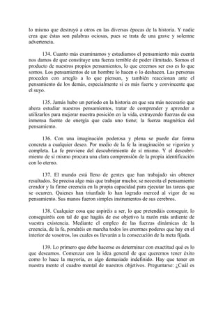 lo mismo que destruyó a otros en las diversas épocas de la historia. Y nadie
crea que éstas son palabras ociosas, pues se trata de una grave y solemne
advertencia.

      134. Cuanto más examinamos y estudiamos el pensamiento más cuenta
nos damos de que constituye una fuerza terrible de poder ilimitado. Somos el
producto de nuestros propios pensamientos, lo que creemos ser eso es lo que
somos. Los pensamientos de un hombre lo hacen o lo deshacen. Las personas
proceden con arreglo a lo que piensan, y también reaccionan ante el
pensamiento de los demás, especialmente si es más fuerte y convincente que
el suyo.

       135. Jamás hubo un período en la historia en que sea más necesario que
ahora estudiar nuestros pensamientos, tratar de comprender y aprender a
utilizarlos para mejorar nuestra posición en la vida, extrayendo fuerzas de esa
inmensa fuente de energía que cada uno tiene; la fuerza magnética del
pensamiento.

      136. Con una imaginación poderosa y plena se puede dar forma
concreta a cualquier deseo. Por medio de la fe la imaginación se vigoriza y
completa. La fe proviene del descubrimiento de sí mismo. Y el descubri-
miento de sí mismo procura una clara comprensión de la propia identificación
con lo eterno.

       137. El mundo está lleno de gentes que han trabajado sin obtener
resultados. Se precisa algo más que trabajar mucho; se necesita el pensamiento
creador y la firme creencia en la propia capacidad para ejecutar las tareas que
se ocurren. Quienes han triunfado lo han logrado merced al vigor de su
pensamiento. Sus manos fueron simples instrumentos de sus cerebros.

       138. Cualquier cosa que aspiréis a ser, lo que pretendáis conseguir, lo
conseguiréis con tal de que hagáis de ese objetivo la razón más ardiente de
vuestra existencia. Mediante el empleo de las fuerzas dinámicas de la
creencia, de la fe, pondréis en marcha todos los enormes poderes que hay en el
interior de vosotros, los cuales os llevarán a la consecución de la meta fijada.

      139. Lo primero que debe hacerse es determinar con exactitud qué es lo
que deseamos. Comenzar con la idea general de que queremos tener éxito
como lo hace la mayoría, es algo demasiado indefinido. Hay que tener en
nuestra mente el cuadro mental de nuestros objetivos. Preguntarse: ¿Cuál es
 