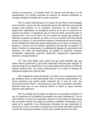 cálculo, la conciencia y el sentido moral. Su función más elevada es la del
razonamiento. En muchas ocasiones la solución de nuestros problemas se
consigue mediante el empleo de la mente consciente.

       146. La mente subconsciente es el origen de toda fuerza. Está arraigada
en los instintos, conoce los más elementales deseos del individuo, presionando
siempre para penetrar en la existencia consciente. Es un depósito de
impresiones espontáneas, un prodigioso archivo en el que se conservan los
registros de hechos y experiencias que le envía la mente consciente para su
conservación y uso en el futuro. Es una central de energía que permite al
individuo recuperar sus fuerzas, su valor y su fe en sí mismo. Está más allá del
tiempo y el espacio. Es una estación receptora y transmisora de enorme poder,
de tan múltiple diversidad que puede comunicarse con lo físico, lo mental y lo
psíquico, e incluso con los mundos espirituales del presente, el pasado y el
futuro. Encarna los sentimientos y la sabiduría del pasado, el conocimiento del
presente y la visión del futuro.Siendo sus poderes la intuición, emoción,
certidumbre, inspiración, sugestión, deducción, imaginación, organización,
memoria y energía dinámica.

       147. Ante todo debéis estar seguros de que estáis pidiendo algo que
podéis obtener justamente y que tenéis capacidad suficiente para manejar. El
subconsciente sólo se manifiesta con las capacidades de la persona. El filósofo
francés Jouffroy dijo: «La mente subconsciente no se toma la molestia de
trabajar por quienes no creen en ella».

      148. Considérate capaz de hacerlo y lo harás. Si se comienza por creer
que podemos llevar a cabo determinada tarea, la haremos perfectamente. La
fuerza impulsora que genera poder comienza por el acto de creer. Esa
convicción permite hacer a una persona lo que otras consideran imposible.
Emerson decía que en una situación difícil, lo mejor es seguir nuestros
impulsos más repentinos.

       149. Es evidente que en todas las religiones se prescribe un ritual en el
que la repetición de las palabras desempeña una parte fundamental. Con lo
cual llegamos a la ley de la sugestión, merced a la cual todas las fuerzas que
hay en nuestro interior son capaces de producir resultados fenomenales. Es el
poder de la sugestión y las afirmaciones reiteradas las que constituyen la
convicción y la fe, y en cuanto se alcanza una convicción profunda comienzan
a ocurrir las cosas que deseamos. Si dice que no puede hacerlo no lo hará.
 